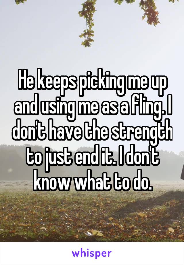 He keeps picking me up and using me as a fling. I don't have the strength to just end it. I don't know what to do.