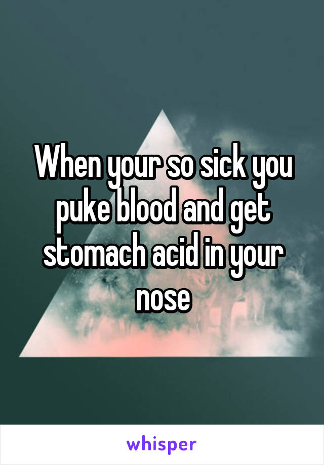 When your so sick you puke blood and get stomach acid in your nose