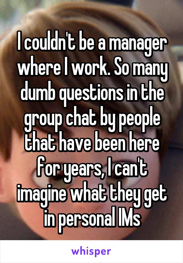 I couldn't be a manager where I work. So many dumb questions in the group chat by people that have been here for years, I can't imagine what they get in personal IMs