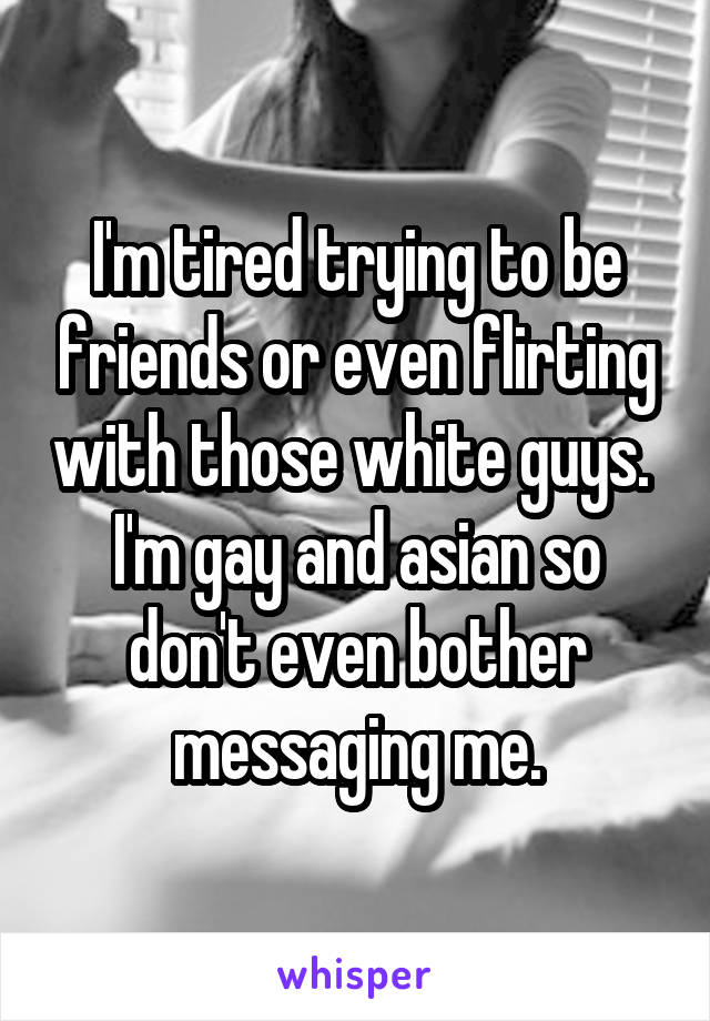 I'm tired trying to be friends or even flirting with those white guys. 
I'm gay and asian so don't even bother messaging me.