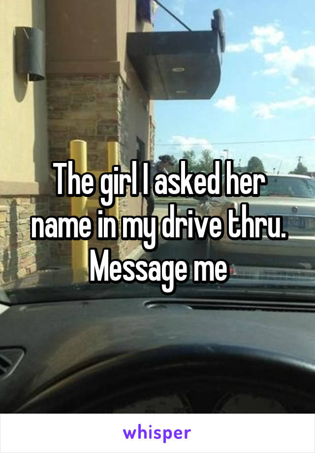 The girl I asked her name in my drive thru. Message me