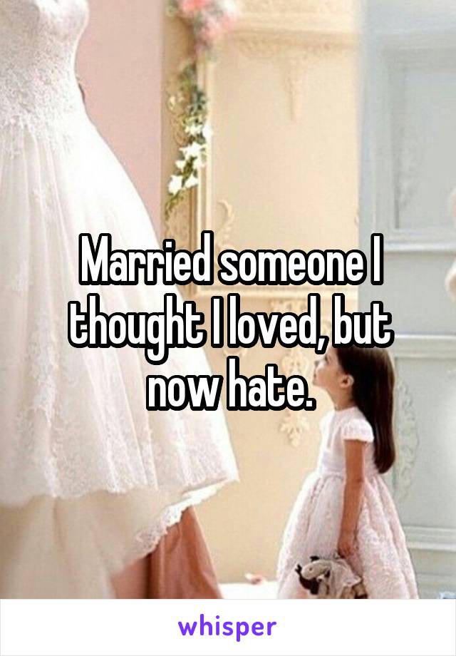 Married someone I thought I loved, but now hate.