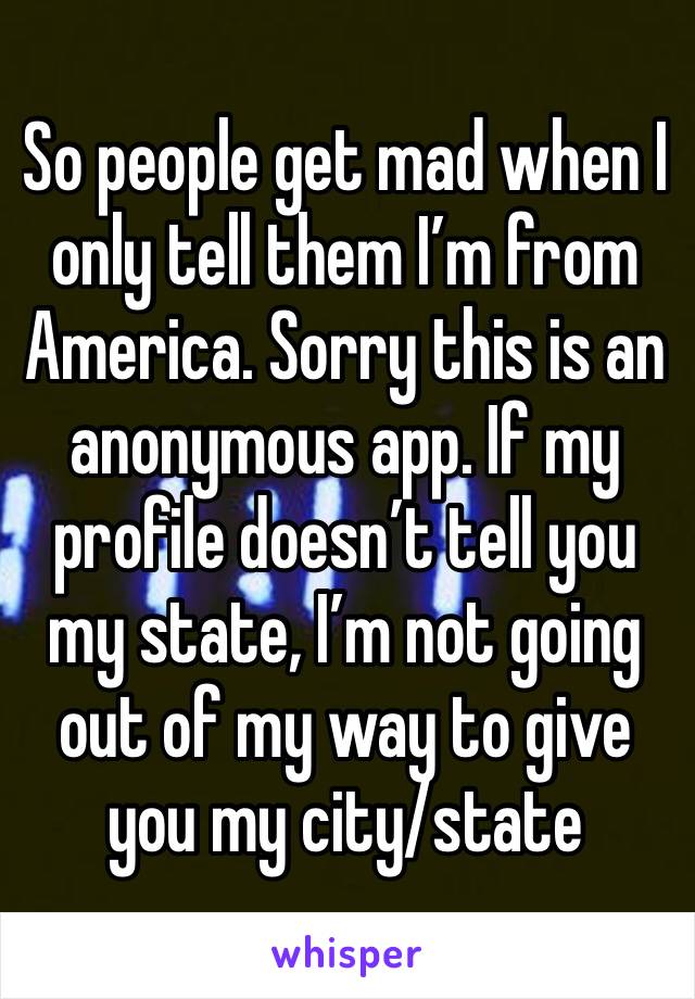 So people get mad when I only tell them I’m from America. Sorry this is an anonymous app. If my profile doesn’t tell you my state, I’m not going out of my way to give you my city/state