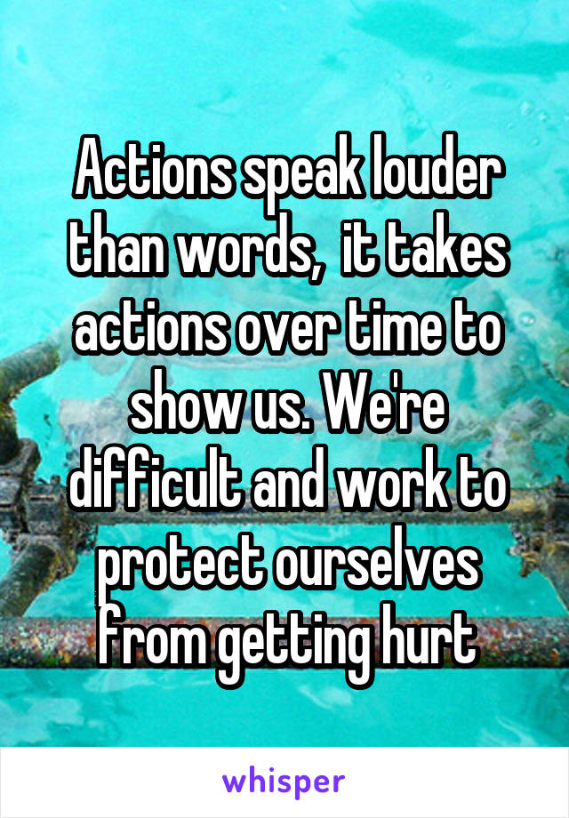 Actions speak louder than words,  it takes actions over time to show us. We're difficult and work to protect ourselves from getting hurt