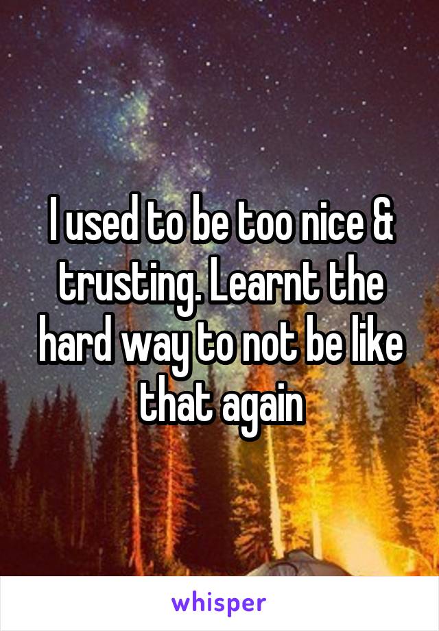 I used to be too nice & trusting. Learnt the hard way to not be like that again