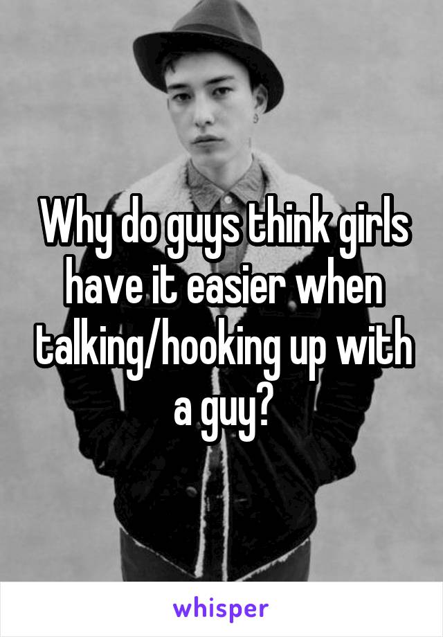 Why do guys think girls have it easier when talking/hooking up with a guy?