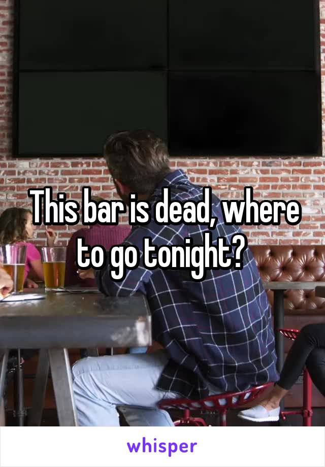 This bar is dead, where to go tonight? 