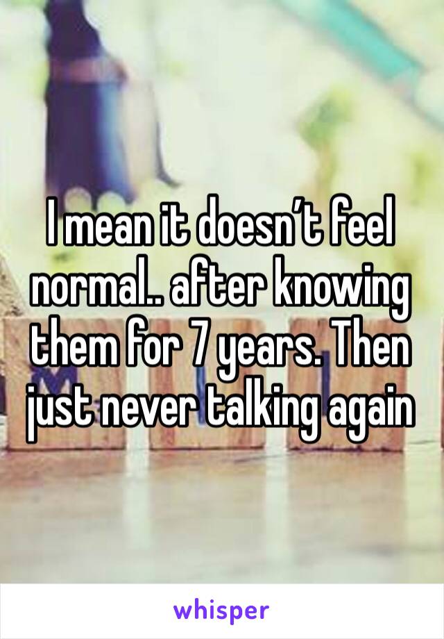 I mean it doesn’t feel normal.. after knowing them for 7 years. Then just never talking again 