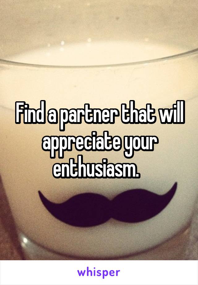 Find a partner that will appreciate your enthusiasm.  