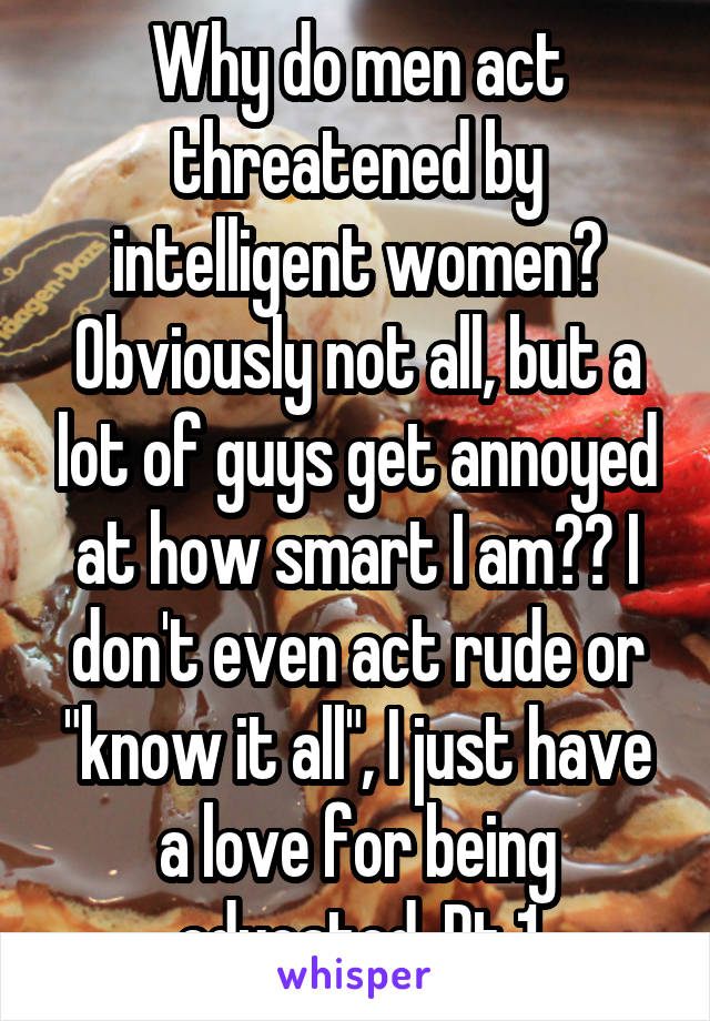 Why do men act threatened by intelligent women? Obviously not all, but a lot of guys get annoyed at how smart I am?? I don't even act rude or "know it all", I just have a love for being educated. Pt 1