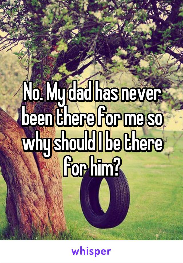 No. My dad has never been there for me so why should I be there for him?