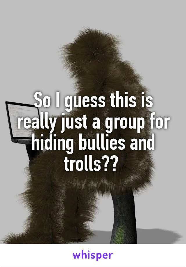 So I guess this is really just a group for hiding bullies and trolls?? 