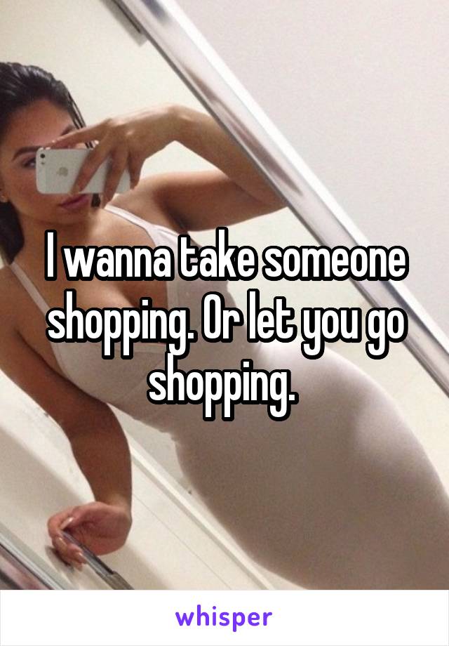 I wanna take someone shopping. Or let you go shopping. 