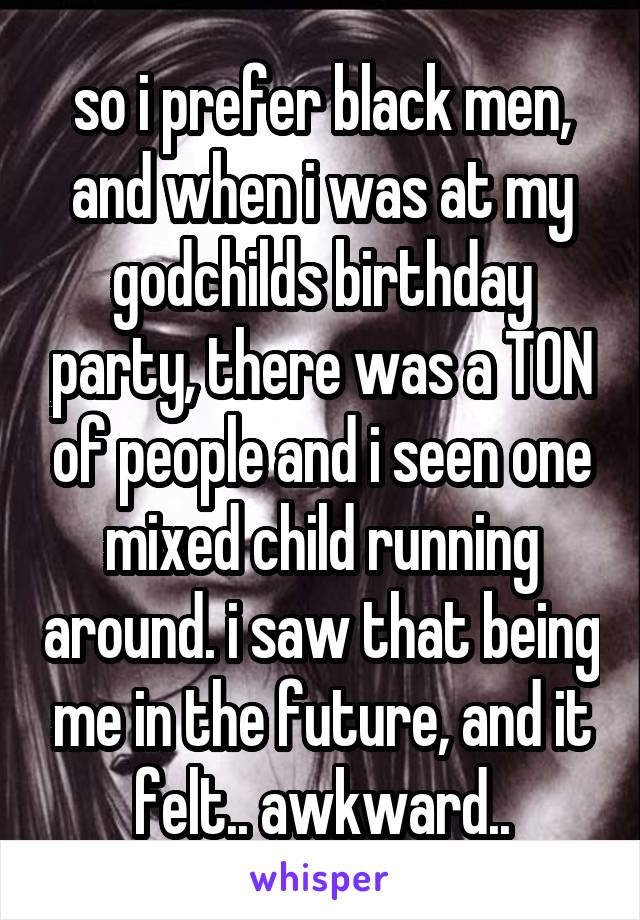 so i prefer black men, and when i was at my godchilds birthday party, there was a TON of people and i seen one mixed child running around. i saw that being me in the future, and it felt.. awkward..