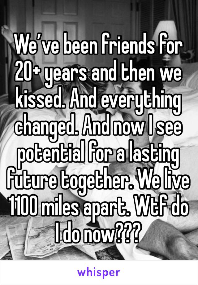 We’ve been friends for 20+ years and then we kissed. And everything changed. And now I see potential for a lasting future together. We live 1100 miles apart. Wtf do I do now??? 