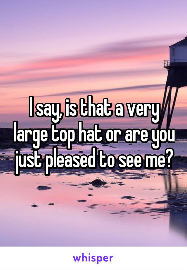 I say, is that a very large top hat or are you just pleased to see me?