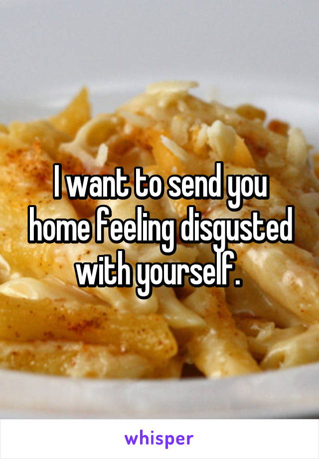 I want to send you home feeling disgusted with yourself. 