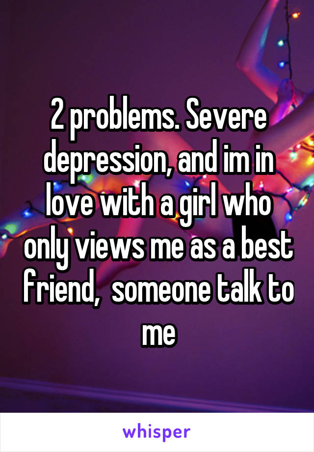 2 problems. Severe depression, and im in love with a girl who only views me as a best friend,  someone talk to me