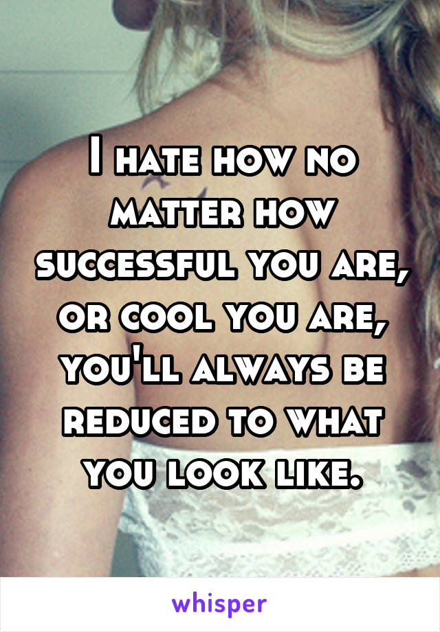 I hate how no matter how successful you are, or cool you are, you'll always be reduced to what you look like.