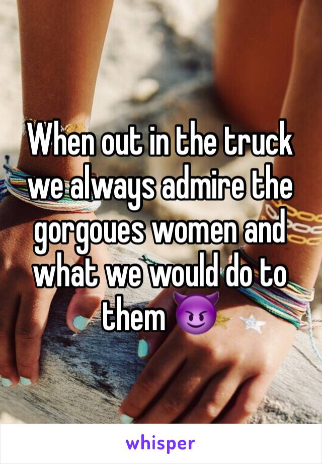 When out in the truck we always admire the gorgoues women and what we would do to them 😈