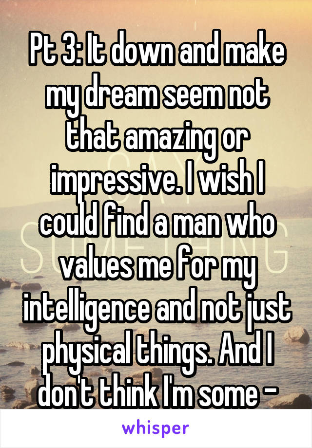 Pt 3: It down and make my dream seem not that amazing or impressive. I wish I could find a man who values me for my intelligence and not just physical things. And I don't think I'm some -