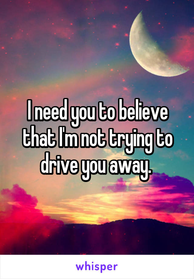 I need you to believe that I'm not trying to drive you away. 