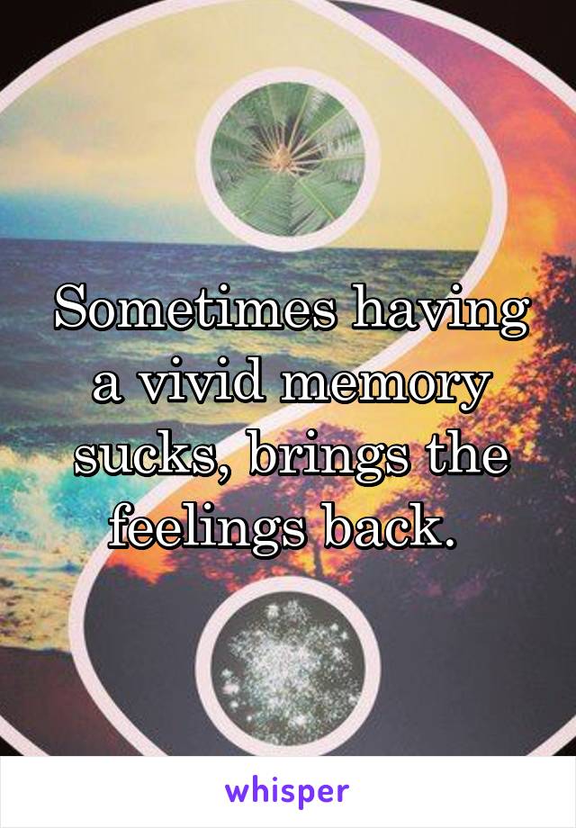 Sometimes having a vivid memory sucks, brings the feelings back. 