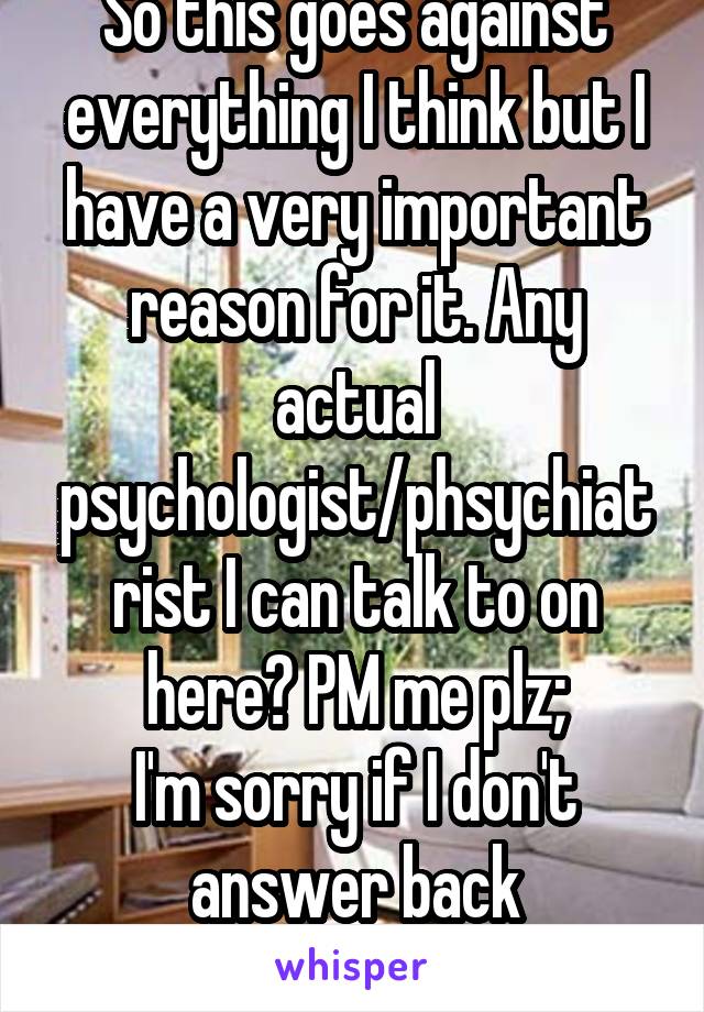 So this goes against everything I think but I have a very important reason for it. Any actual psychologist/phsychiatrist I can talk to on here? PM me plz;
I'm sorry if I don't answer back immediately.