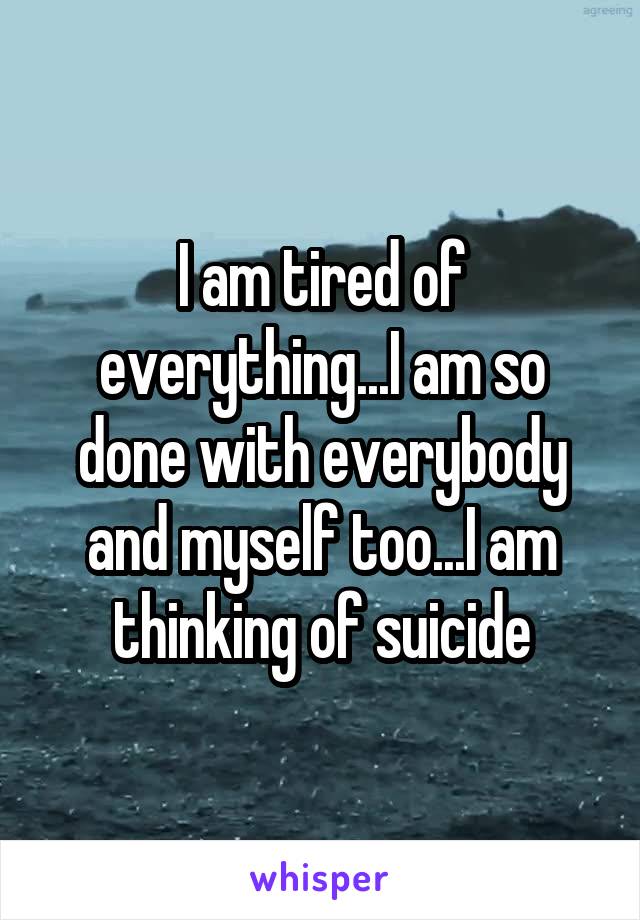 I am tired of everything...I am so done with everybody and myself too...I am thinking of suicide