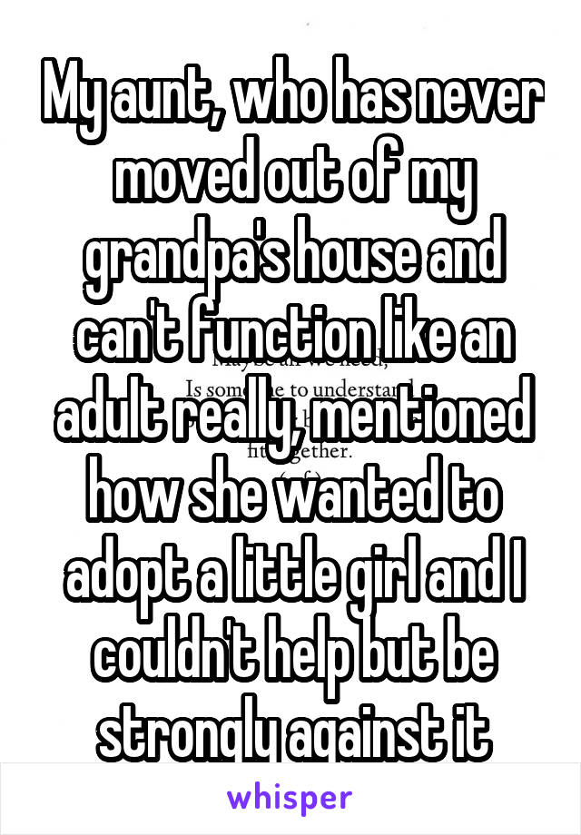 My aunt, who has never moved out of my grandpa's house and can't function like an adult really, mentioned how she wanted to adopt a little girl and I couldn't help but be strongly against it