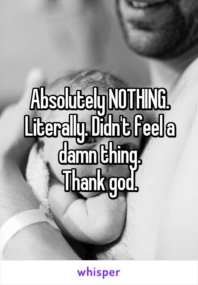 Absolutely NOTHING.
Literally. Didn't feel a damn thing.
Thank god.