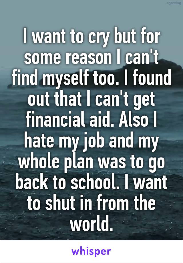 I want to cry but for some reason I can't find myself too. I found out that I can't get financial aid. Also I hate my job and my whole plan was to go back to school. I want to shut in from the world.