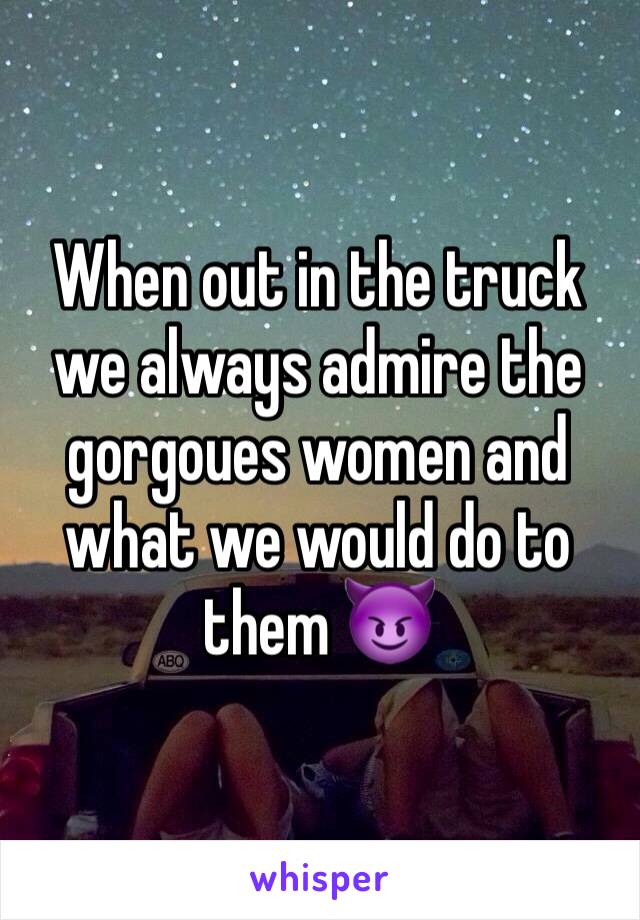 When out in the truck we always admire the gorgoues women and what we would do to them 😈