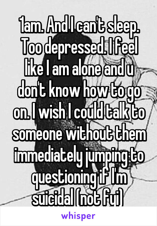 1am. And I can't sleep. Too depressed. I feel like I am alone and u don't know how to go on. I wish I could talk to someone without them immediately jumping to questioning if I'm suicidal (not fyi) 