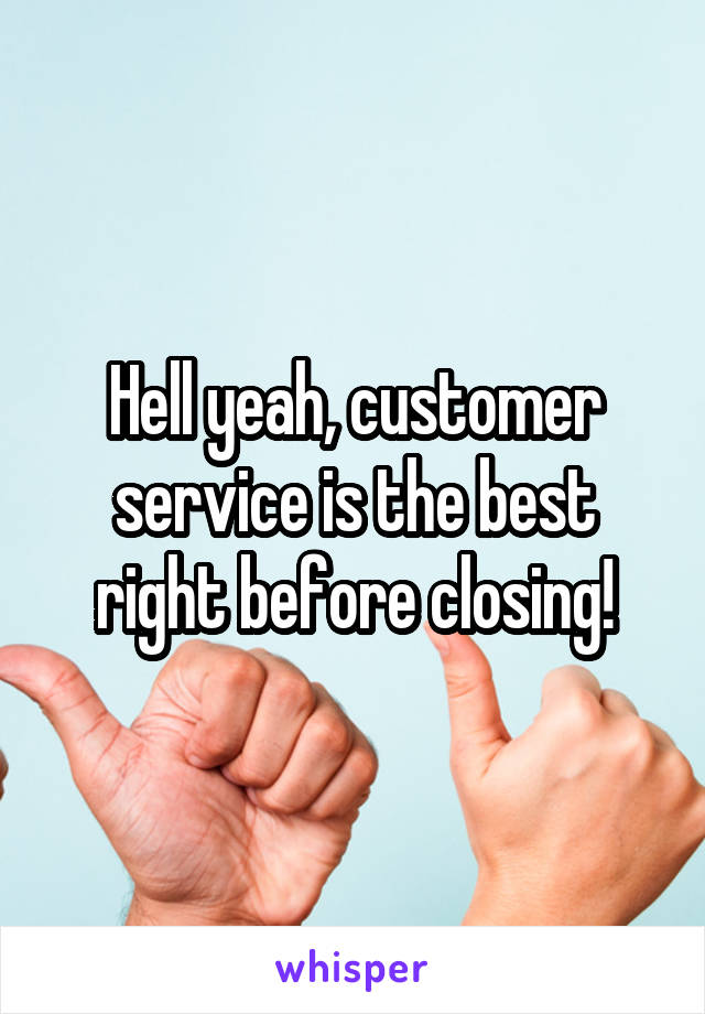 Hell yeah, customer service is the best right before closing!