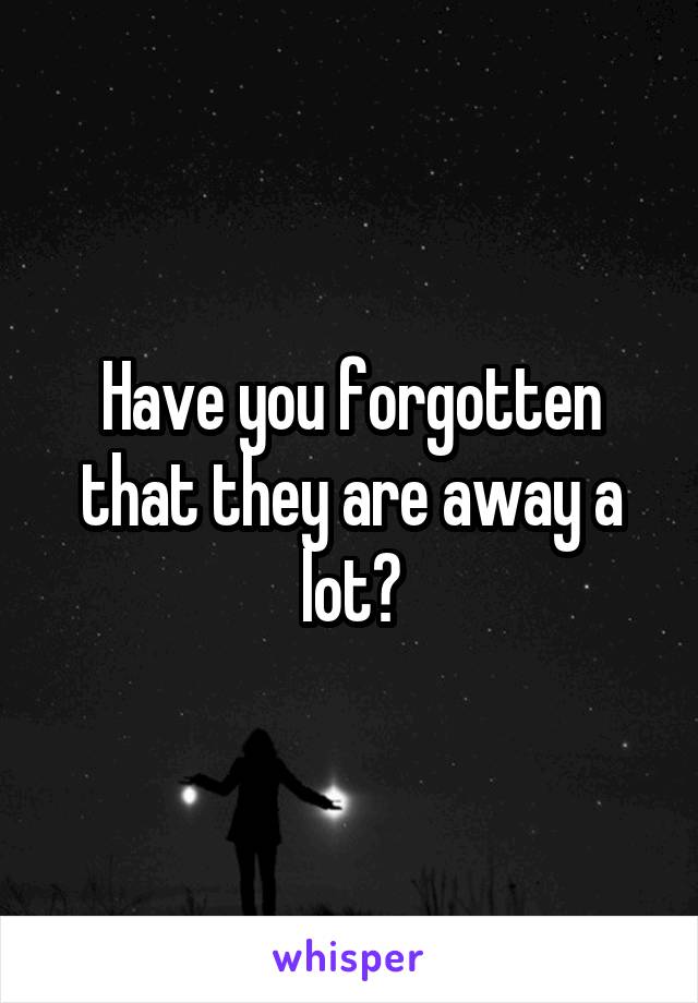Have you forgotten that they are away a lot?