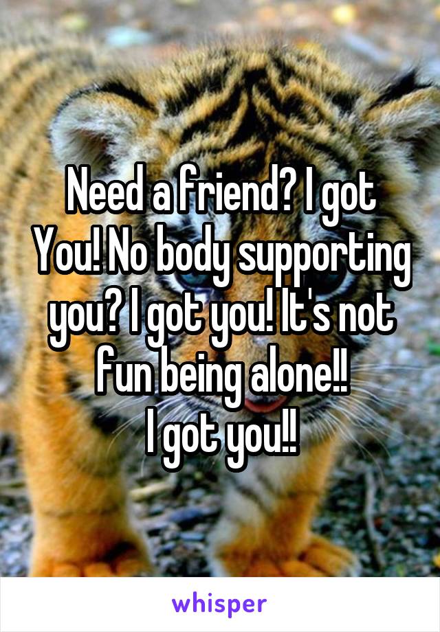 Need a friend? I got You! No body supporting you? I got you! It's not fun being alone!!
I got you!!