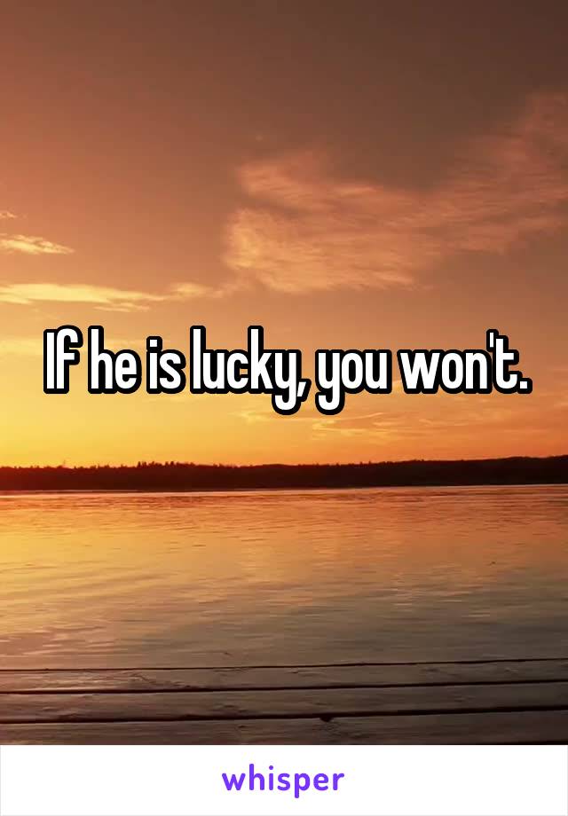 If he is lucky, you won't.
