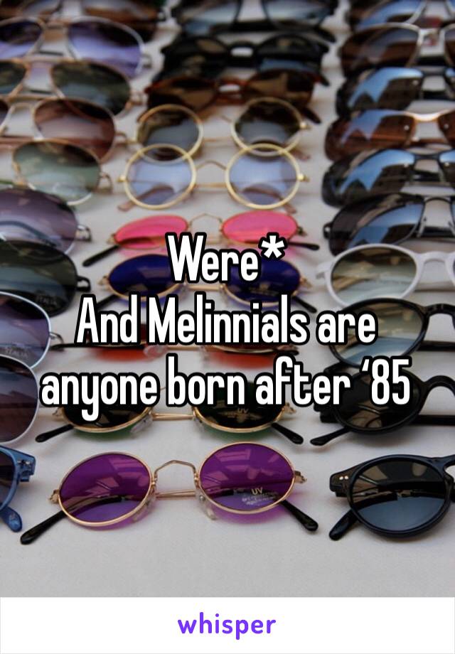 Were*
And Melinnials are anyone born after ‘85