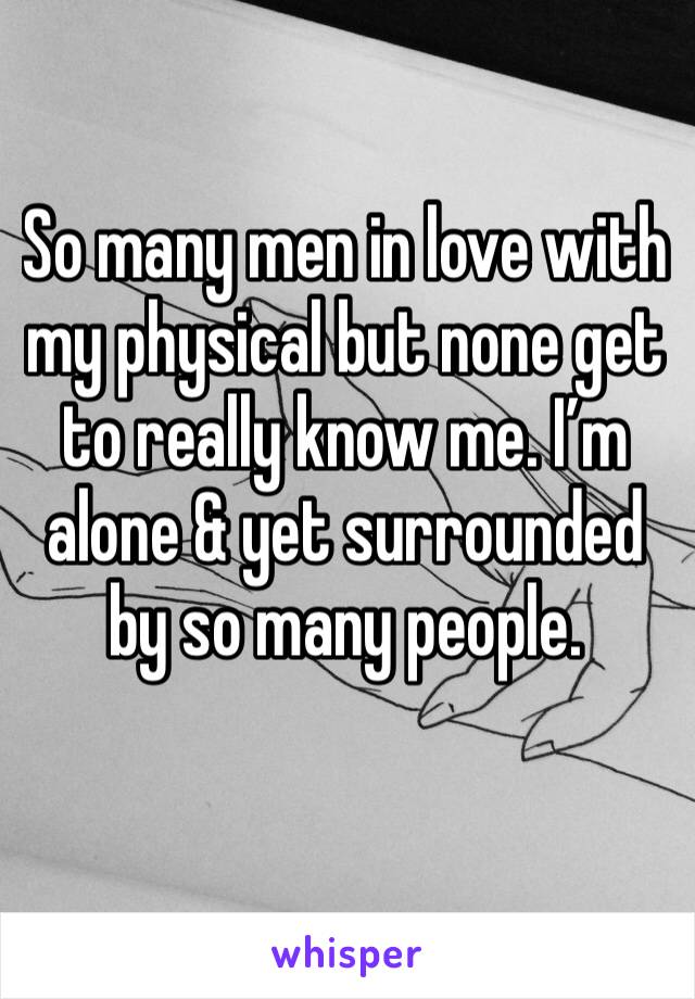 So many men in love with my physical but none get to really know me. I’m alone & yet surrounded by so many people.