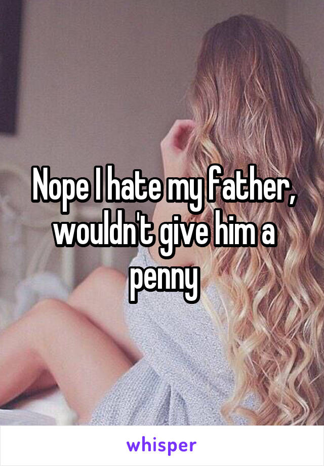 Nope I hate my father, wouldn't give him a penny