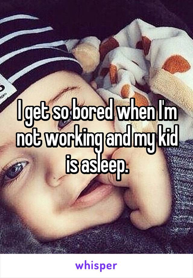 I get so bored when I'm not working and my kid is asleep.