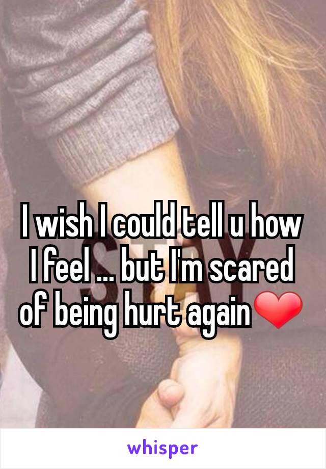 I wish I could tell u how I feel ... but I'm scared of being hurt again❤