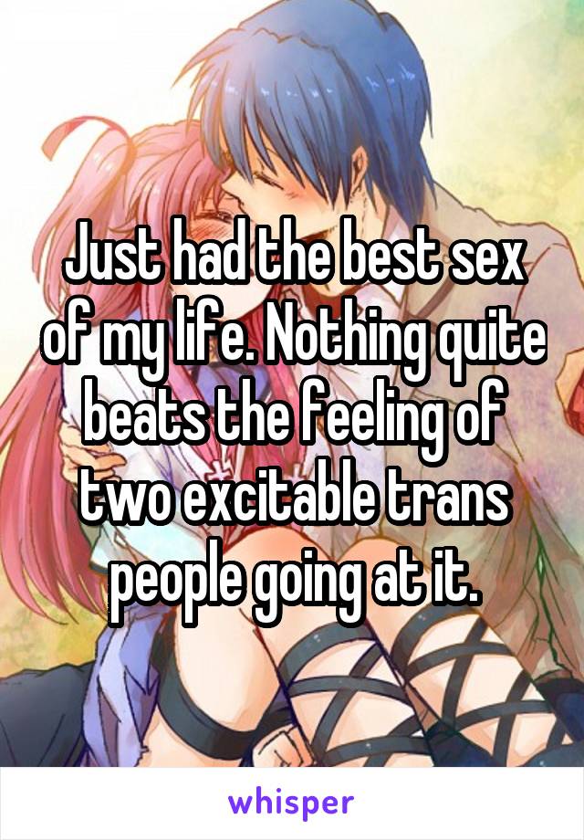 Just had the best sex of my life. Nothing quite beats the feeling of two excitable trans people going at it.