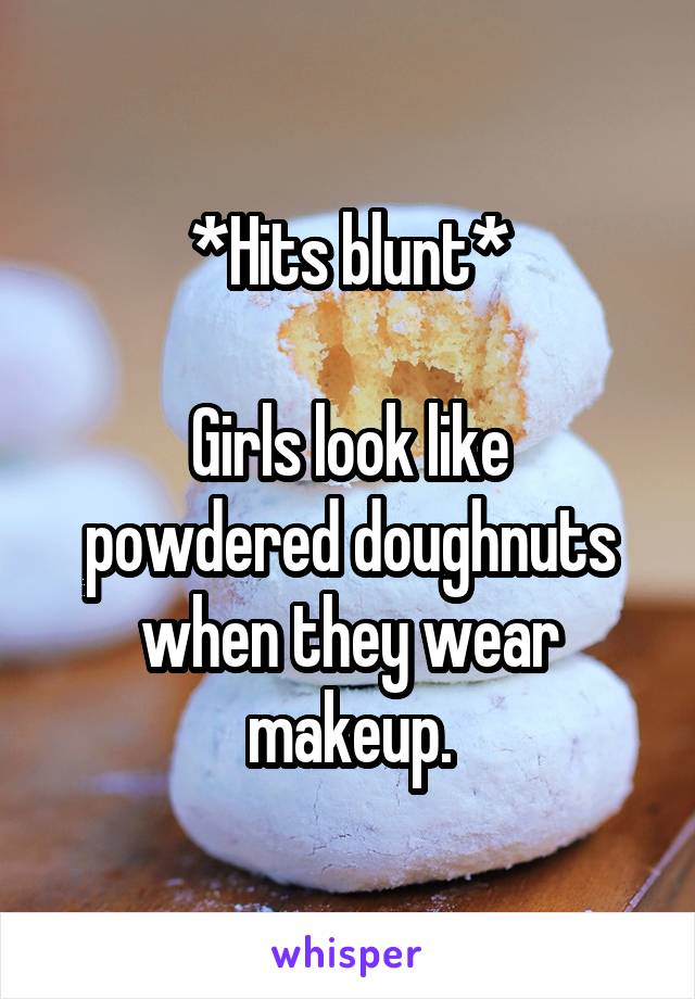 *Hits blunt*

Girls look like powdered doughnuts when they wear makeup.