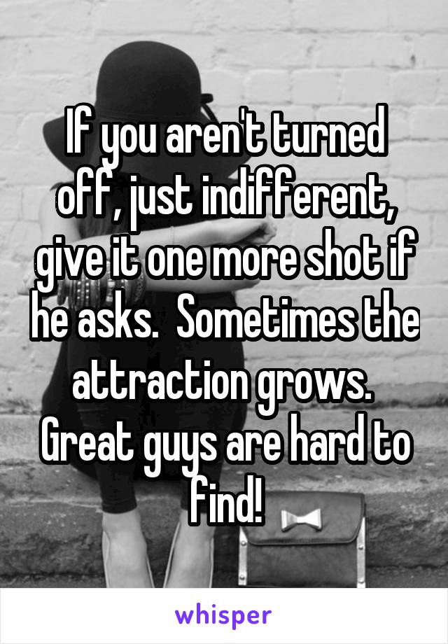 If you aren't turned off, just indifferent, give it one more shot if he asks.  Sometimes the attraction grows.  Great guys are hard to find!