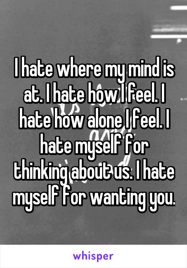 I hate where my mind is at. I hate how I feel. I hate how alone I feel. I hate myself for thinking about us. I hate myself for wanting you.