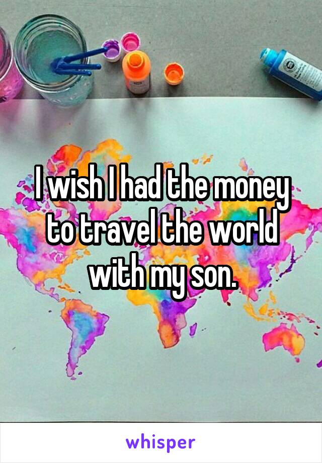 I wish I had the money to travel the world with my son.