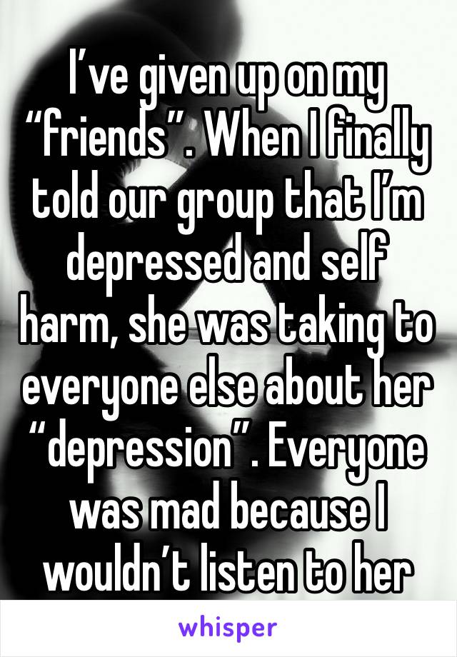 I’ve given up on my “friends”. When I finally told our group that I’m depressed and self harm, she was taking to everyone else about her “depression”. Everyone was mad because I wouldn’t listen to her