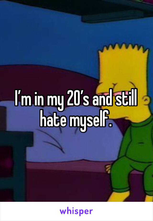 I’m in my 20’s and still hate myself.